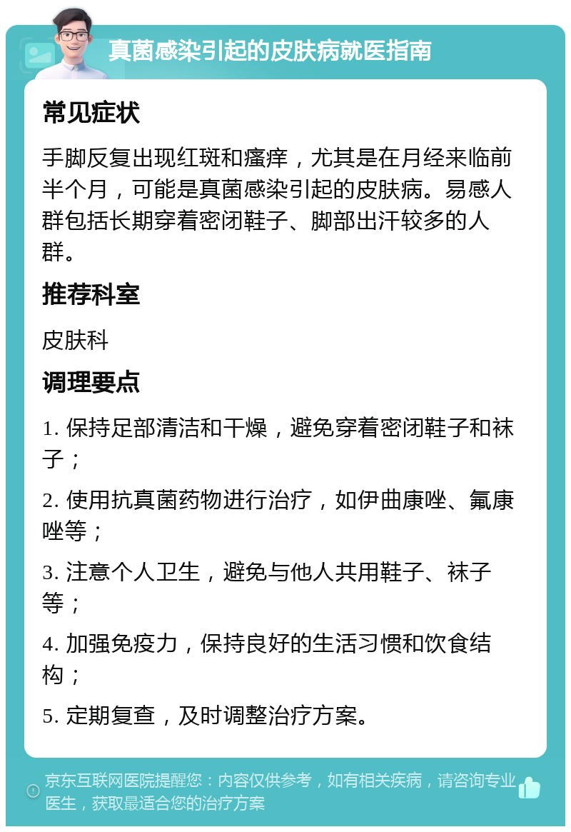 真菌感染引起的皮肤病就医指南 常见症状 手脚反复出现红斑和瘙痒，尤其是在月经来临前半个月，可能是真菌感染引起的皮肤病。易感人群包括长期穿着密闭鞋子、脚部出汗较多的人群。 推荐科室 皮肤科 调理要点 1. 保持足部清洁和干燥，避免穿着密闭鞋子和袜子； 2. 使用抗真菌药物进行治疗，如伊曲康唑、氟康唑等； 3. 注意个人卫生，避免与他人共用鞋子、袜子等； 4. 加强免疫力，保持良好的生活习惯和饮食结构； 5. 定期复查，及时调整治疗方案。