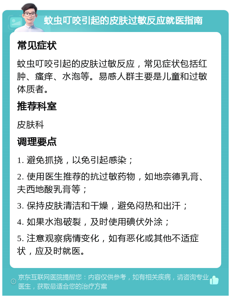 蚊虫叮咬引起的皮肤过敏反应就医指南 常见症状 蚊虫叮咬引起的皮肤过敏反应，常见症状包括红肿、瘙痒、水泡等。易感人群主要是儿童和过敏体质者。 推荐科室 皮肤科 调理要点 1. 避免抓挠，以免引起感染； 2. 使用医生推荐的抗过敏药物，如地奈德乳膏、夫西地酸乳膏等； 3. 保持皮肤清洁和干燥，避免闷热和出汗； 4. 如果水泡破裂，及时使用碘伏外涂； 5. 注意观察病情变化，如有恶化或其他不适症状，应及时就医。