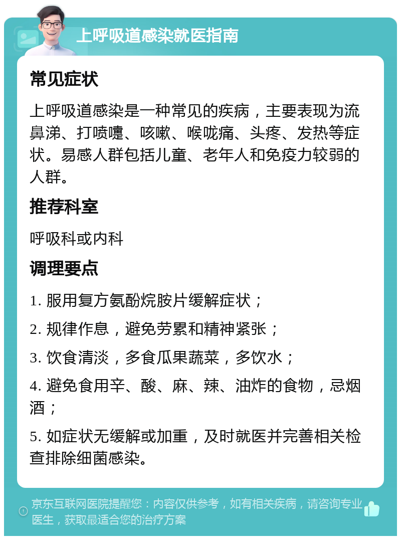 上呼吸道感染就医指南 常见症状 上呼吸道感染是一种常见的疾病，主要表现为流鼻涕、打喷嚏、咳嗽、喉咙痛、头疼、发热等症状。易感人群包括儿童、老年人和免疫力较弱的人群。 推荐科室 呼吸科或内科 调理要点 1. 服用复方氨酚烷胺片缓解症状； 2. 规律作息，避免劳累和精神紧张； 3. 饮食清淡，多食瓜果蔬菜，多饮水； 4. 避免食用辛、酸、麻、辣、油炸的食物，忌烟酒； 5. 如症状无缓解或加重，及时就医并完善相关检查排除细菌感染。