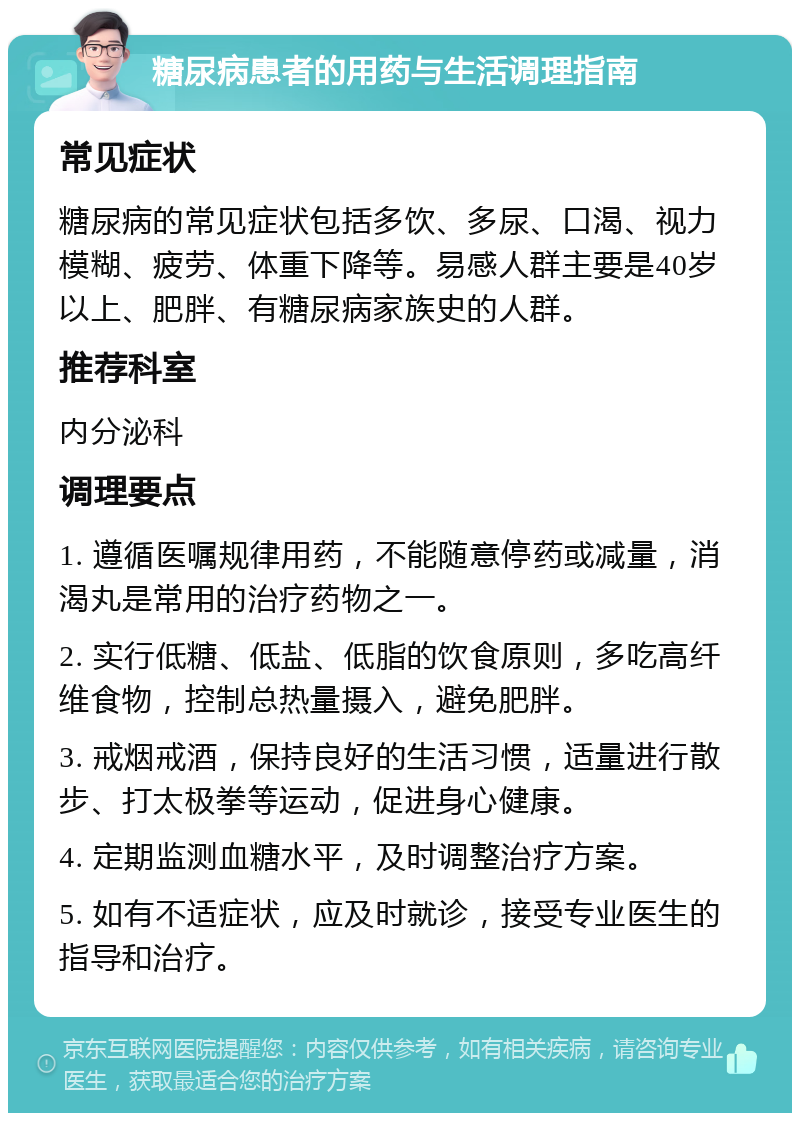 糖尿病患者的用药与生活调理指南 常见症状 糖尿病的常见症状包括多饮、多尿、口渴、视力模糊、疲劳、体重下降等。易感人群主要是40岁以上、肥胖、有糖尿病家族史的人群。 推荐科室 内分泌科 调理要点 1. 遵循医嘱规律用药，不能随意停药或减量，消渴丸是常用的治疗药物之一。 2. 实行低糖、低盐、低脂的饮食原则，多吃高纤维食物，控制总热量摄入，避免肥胖。 3. 戒烟戒酒，保持良好的生活习惯，适量进行散步、打太极拳等运动，促进身心健康。 4. 定期监测血糖水平，及时调整治疗方案。 5. 如有不适症状，应及时就诊，接受专业医生的指导和治疗。