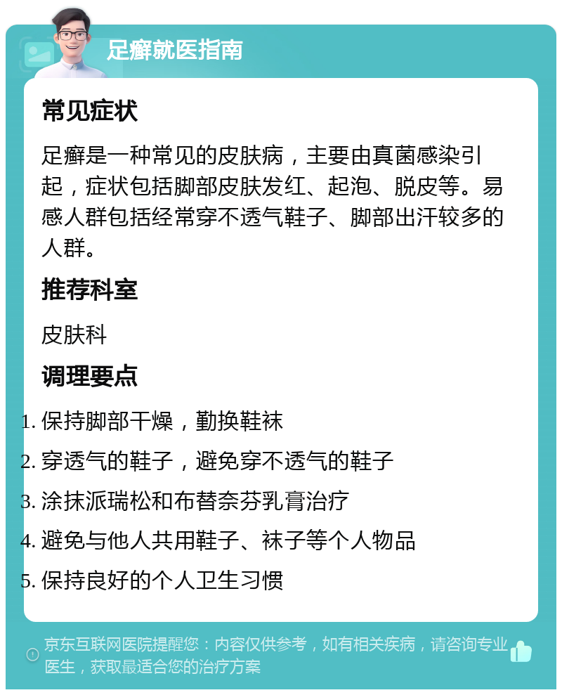 足癣就医指南 常见症状 足癣是一种常见的皮肤病，主要由真菌感染引起，症状包括脚部皮肤发红、起泡、脱皮等。易感人群包括经常穿不透气鞋子、脚部出汗较多的人群。 推荐科室 皮肤科 调理要点 保持脚部干燥，勤换鞋袜 穿透气的鞋子，避免穿不透气的鞋子 涂抹派瑞松和布替奈芬乳膏治疗 避免与他人共用鞋子、袜子等个人物品 保持良好的个人卫生习惯