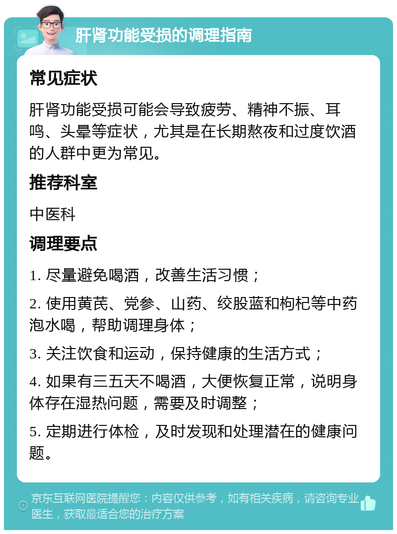 肝肾功能受损的调理指南 常见症状 肝肾功能受损可能会导致疲劳、精神不振、耳鸣、头晕等症状，尤其是在长期熬夜和过度饮酒的人群中更为常见。 推荐科室 中医科 调理要点 1. 尽量避免喝酒，改善生活习惯； 2. 使用黄芪、党参、山药、绞股蓝和枸杞等中药泡水喝，帮助调理身体； 3. 关注饮食和运动，保持健康的生活方式； 4. 如果有三五天不喝酒，大便恢复正常，说明身体存在湿热问题，需要及时调整； 5. 定期进行体检，及时发现和处理潜在的健康问题。