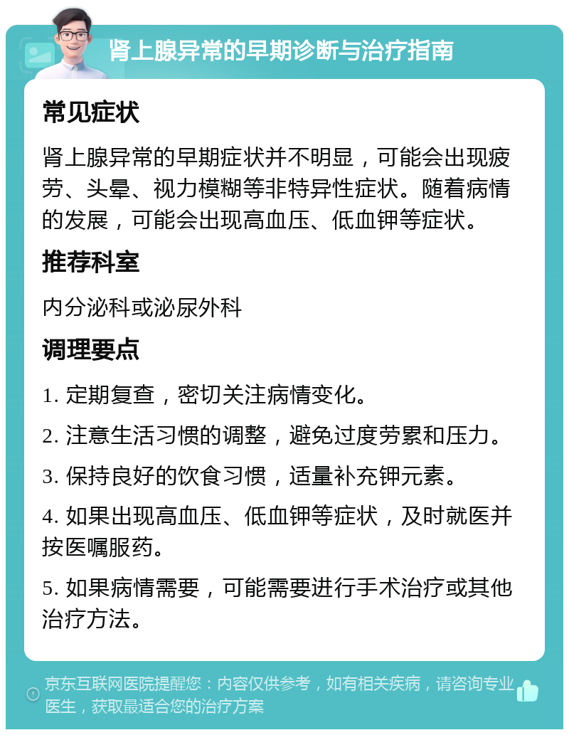 肾上腺异常的早期诊断与治疗指南 常见症状 肾上腺异常的早期症状并不明显，可能会出现疲劳、头晕、视力模糊等非特异性症状。随着病情的发展，可能会出现高血压、低血钾等症状。 推荐科室 内分泌科或泌尿外科 调理要点 1. 定期复查，密切关注病情变化。 2. 注意生活习惯的调整，避免过度劳累和压力。 3. 保持良好的饮食习惯，适量补充钾元素。 4. 如果出现高血压、低血钾等症状，及时就医并按医嘱服药。 5. 如果病情需要，可能需要进行手术治疗或其他治疗方法。