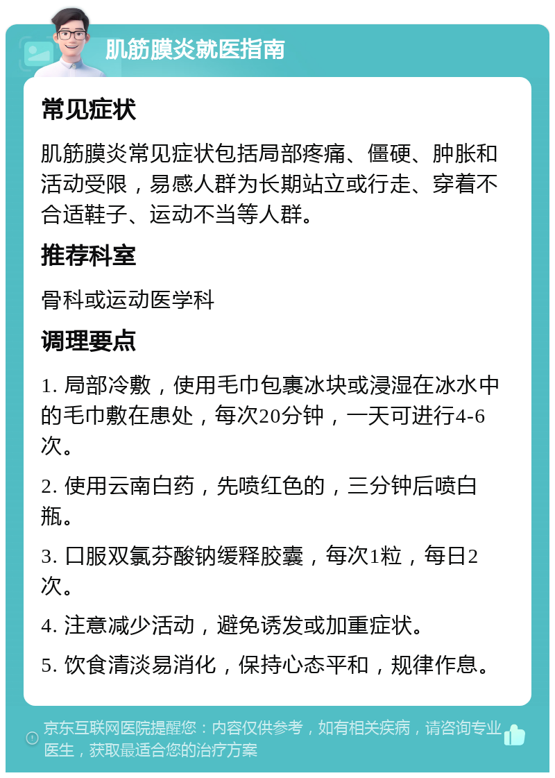 肌筋膜炎就医指南 常见症状 肌筋膜炎常见症状包括局部疼痛、僵硬、肿胀和活动受限，易感人群为长期站立或行走、穿着不合适鞋子、运动不当等人群。 推荐科室 骨科或运动医学科 调理要点 1. 局部冷敷，使用毛巾包裹冰块或浸湿在冰水中的毛巾敷在患处，每次20分钟，一天可进行4-6次。 2. 使用云南白药，先喷红色的，三分钟后喷白瓶。 3. 口服双氯芬酸钠缓释胶囊，每次1粒，每日2次。 4. 注意减少活动，避免诱发或加重症状。 5. 饮食清淡易消化，保持心态平和，规律作息。