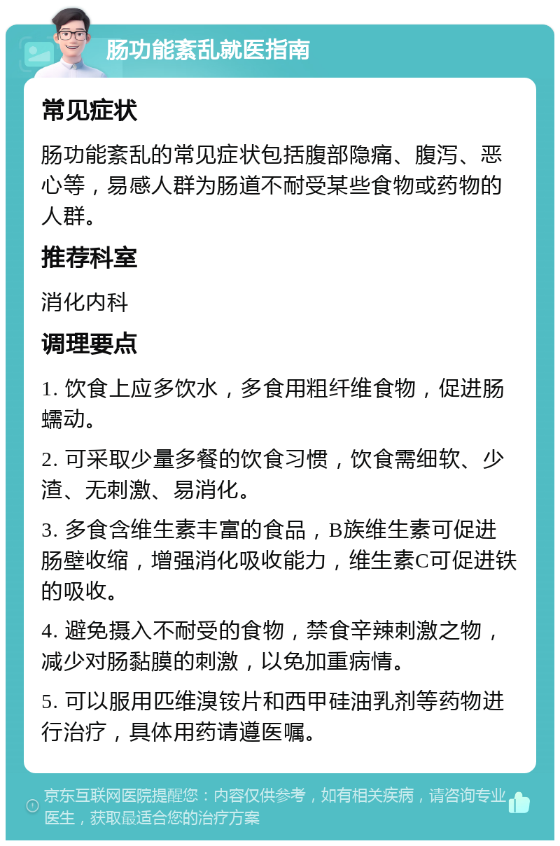 肠功能紊乱就医指南 常见症状 肠功能紊乱的常见症状包括腹部隐痛、腹泻、恶心等，易感人群为肠道不耐受某些食物或药物的人群。 推荐科室 消化内科 调理要点 1. 饮食上应多饮水，多食用粗纤维食物，促进肠蠕动。 2. 可采取少量多餐的饮食习惯，饮食需细软、少渣、无刺激、易消化。 3. 多食含维生素丰富的食品，B族维生素可促进肠壁收缩，增强消化吸收能力，维生素C可促进铁的吸收。 4. 避免摄入不耐受的食物，禁食辛辣刺激之物，减少对肠黏膜的刺激，以免加重病情。 5. 可以服用匹维溴铵片和西甲硅油乳剂等药物进行治疗，具体用药请遵医嘱。