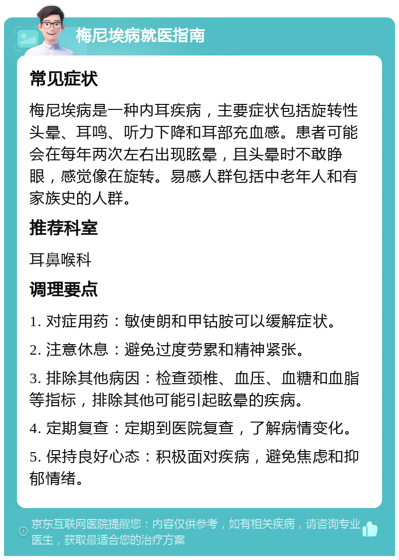 梅尼埃病就医指南 常见症状 梅尼埃病是一种内耳疾病，主要症状包括旋转性头晕、耳鸣、听力下降和耳部充血感。患者可能会在每年两次左右出现眩晕，且头晕时不敢睁眼，感觉像在旋转。易感人群包括中老年人和有家族史的人群。 推荐科室 耳鼻喉科 调理要点 1. 对症用药：敏使朗和甲钴胺可以缓解症状。 2. 注意休息：避免过度劳累和精神紧张。 3. 排除其他病因：检查颈椎、血压、血糖和血脂等指标，排除其他可能引起眩晕的疾病。 4. 定期复查：定期到医院复查，了解病情变化。 5. 保持良好心态：积极面对疾病，避免焦虑和抑郁情绪。