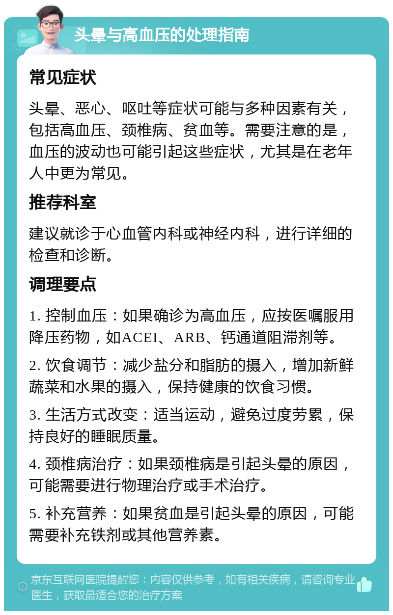 头晕与高血压的处理指南 常见症状 头晕、恶心、呕吐等症状可能与多种因素有关，包括高血压、颈椎病、贫血等。需要注意的是，血压的波动也可能引起这些症状，尤其是在老年人中更为常见。 推荐科室 建议就诊于心血管内科或神经内科，进行详细的检查和诊断。 调理要点 1. 控制血压：如果确诊为高血压，应按医嘱服用降压药物，如ACEI、ARB、钙通道阻滞剂等。 2. 饮食调节：减少盐分和脂肪的摄入，增加新鲜蔬菜和水果的摄入，保持健康的饮食习惯。 3. 生活方式改变：适当运动，避免过度劳累，保持良好的睡眠质量。 4. 颈椎病治疗：如果颈椎病是引起头晕的原因，可能需要进行物理治疗或手术治疗。 5. 补充营养：如果贫血是引起头晕的原因，可能需要补充铁剂或其他营养素。