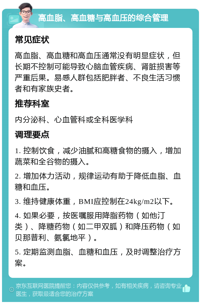 高血脂、高血糖与高血压的综合管理 常见症状 高血脂、高血糖和高血压通常没有明显症状，但长期不控制可能导致心脑血管疾病、肾脏损害等严重后果。易感人群包括肥胖者、不良生活习惯者和有家族史者。 推荐科室 内分泌科、心血管科或全科医学科 调理要点 1. 控制饮食，减少油腻和高糖食物的摄入，增加蔬菜和全谷物的摄入。 2. 增加体力活动，规律运动有助于降低血脂、血糖和血压。 3. 维持健康体重，BMI应控制在24kg/m2以下。 4. 如果必要，按医嘱服用降脂药物（如他汀类）、降糖药物（如二甲双胍）和降压药物（如贝那普利、氨氯地平）。 5. 定期监测血脂、血糖和血压，及时调整治疗方案。