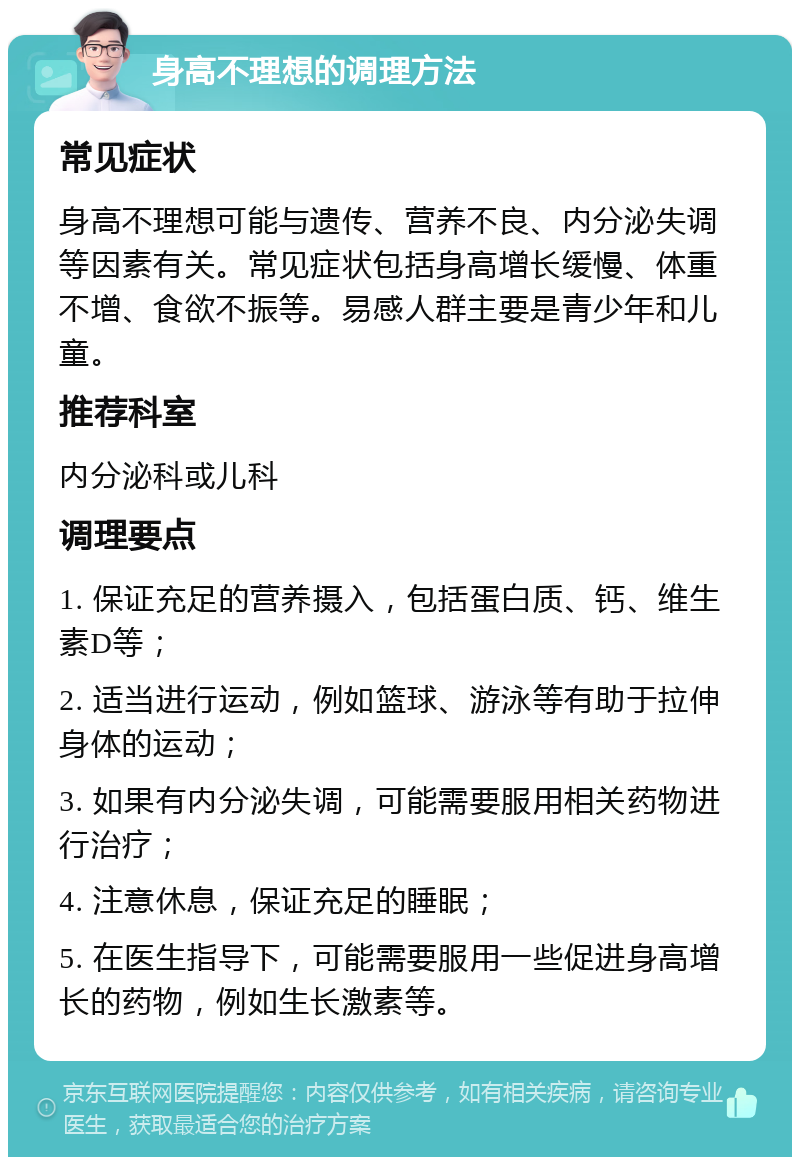 身高不理想的调理方法 常见症状 身高不理想可能与遗传、营养不良、内分泌失调等因素有关。常见症状包括身高增长缓慢、体重不增、食欲不振等。易感人群主要是青少年和儿童。 推荐科室 内分泌科或儿科 调理要点 1. 保证充足的营养摄入，包括蛋白质、钙、维生素D等； 2. 适当进行运动，例如篮球、游泳等有助于拉伸身体的运动； 3. 如果有内分泌失调，可能需要服用相关药物进行治疗； 4. 注意休息，保证充足的睡眠； 5. 在医生指导下，可能需要服用一些促进身高增长的药物，例如生长激素等。