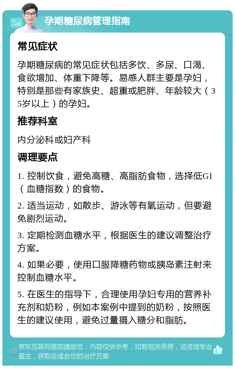 孕期糖尿病管理指南 常见症状 孕期糖尿病的常见症状包括多饮、多尿、口渴、食欲增加、体重下降等。易感人群主要是孕妇，特别是那些有家族史、超重或肥胖、年龄较大（35岁以上）的孕妇。 推荐科室 内分泌科或妇产科 调理要点 1. 控制饮食，避免高糖、高脂肪食物，选择低GI（血糖指数）的食物。 2. 适当运动，如散步、游泳等有氧运动，但要避免剧烈运动。 3. 定期检测血糖水平，根据医生的建议调整治疗方案。 4. 如果必要，使用口服降糖药物或胰岛素注射来控制血糖水平。 5. 在医生的指导下，合理使用孕妇专用的营养补充剂和奶粉，例如本案例中提到的奶粉，按照医生的建议使用，避免过量摄入糖分和脂肪。