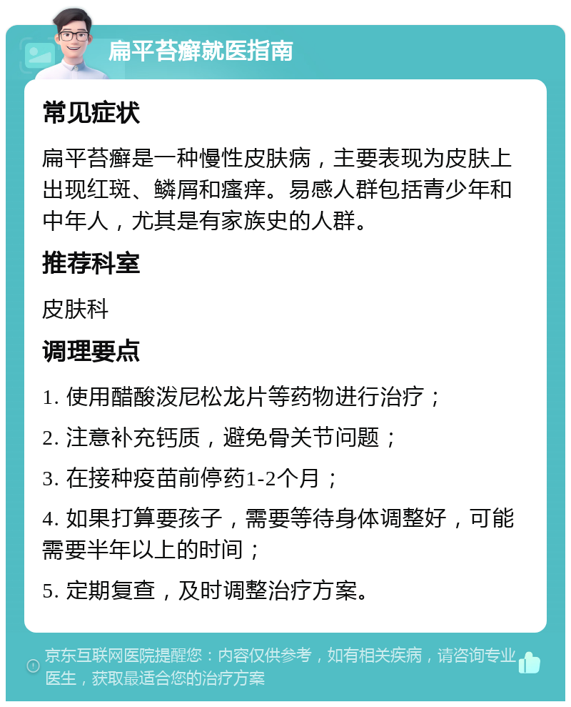 扁平苔癣就医指南 常见症状 扁平苔癣是一种慢性皮肤病，主要表现为皮肤上出现红斑、鳞屑和瘙痒。易感人群包括青少年和中年人，尤其是有家族史的人群。 推荐科室 皮肤科 调理要点 1. 使用醋酸泼尼松龙片等药物进行治疗； 2. 注意补充钙质，避免骨关节问题； 3. 在接种疫苗前停药1-2个月； 4. 如果打算要孩子，需要等待身体调整好，可能需要半年以上的时间； 5. 定期复查，及时调整治疗方案。