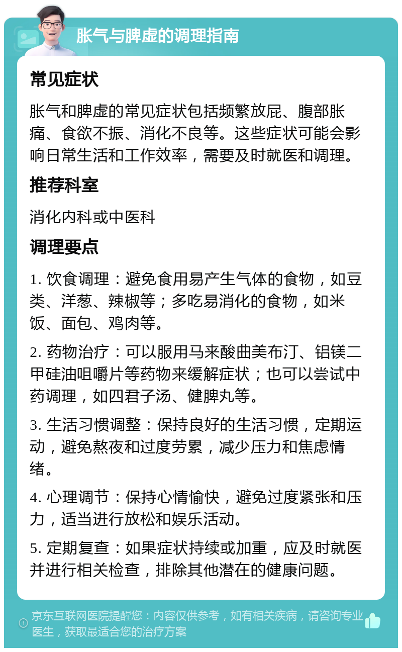 胀气与脾虚的调理指南 常见症状 胀气和脾虚的常见症状包括频繁放屁、腹部胀痛、食欲不振、消化不良等。这些症状可能会影响日常生活和工作效率，需要及时就医和调理。 推荐科室 消化内科或中医科 调理要点 1. 饮食调理：避免食用易产生气体的食物，如豆类、洋葱、辣椒等；多吃易消化的食物，如米饭、面包、鸡肉等。 2. 药物治疗：可以服用马来酸曲美布汀、铝镁二甲硅油咀嚼片等药物来缓解症状；也可以尝试中药调理，如四君子汤、健脾丸等。 3. 生活习惯调整：保持良好的生活习惯，定期运动，避免熬夜和过度劳累，减少压力和焦虑情绪。 4. 心理调节：保持心情愉快，避免过度紧张和压力，适当进行放松和娱乐活动。 5. 定期复查：如果症状持续或加重，应及时就医并进行相关检查，排除其他潜在的健康问题。