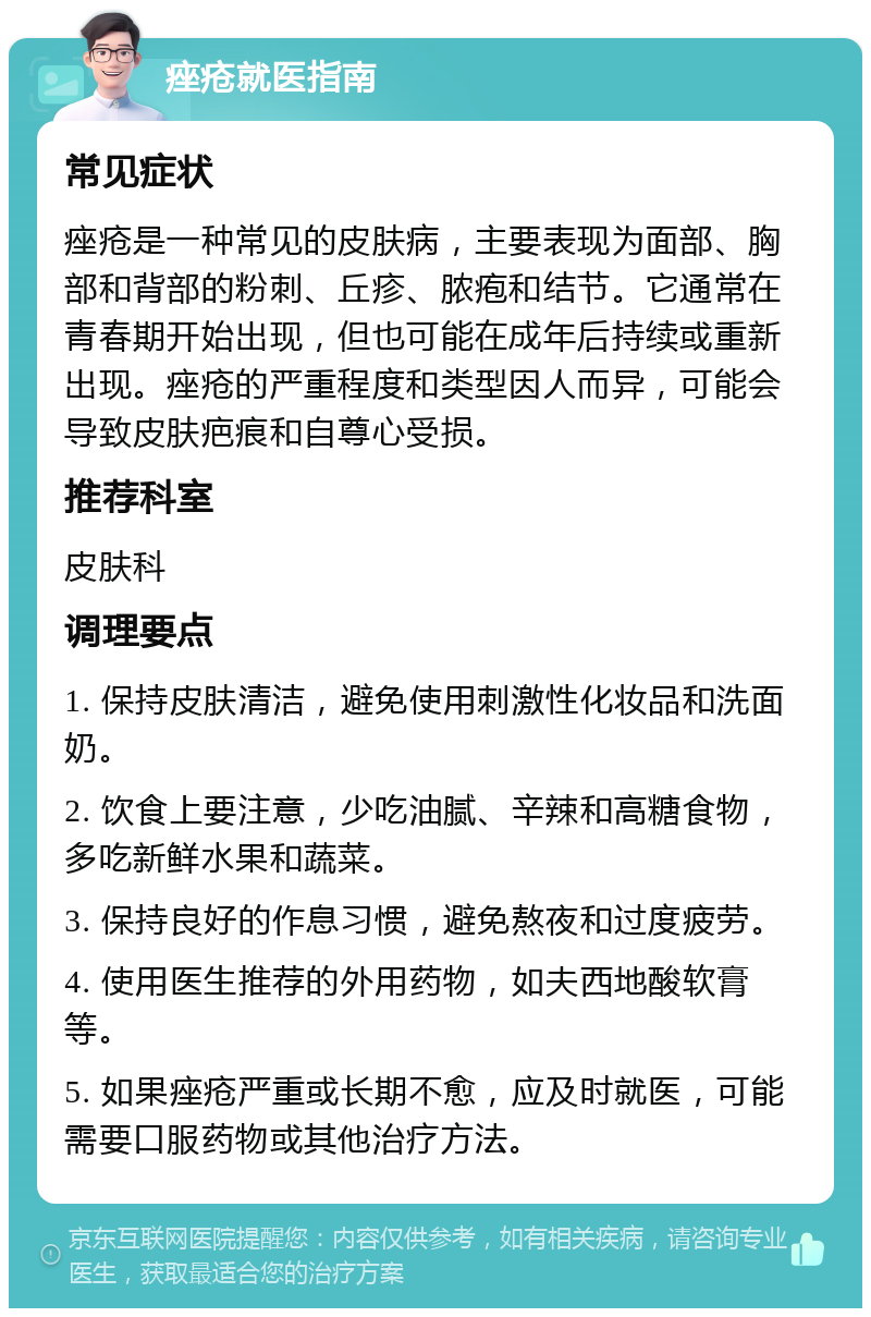 痤疮就医指南 常见症状 痤疮是一种常见的皮肤病，主要表现为面部、胸部和背部的粉刺、丘疹、脓疱和结节。它通常在青春期开始出现，但也可能在成年后持续或重新出现。痤疮的严重程度和类型因人而异，可能会导致皮肤疤痕和自尊心受损。 推荐科室 皮肤科 调理要点 1. 保持皮肤清洁，避免使用刺激性化妆品和洗面奶。 2. 饮食上要注意，少吃油腻、辛辣和高糖食物，多吃新鲜水果和蔬菜。 3. 保持良好的作息习惯，避免熬夜和过度疲劳。 4. 使用医生推荐的外用药物，如夫西地酸软膏等。 5. 如果痤疮严重或长期不愈，应及时就医，可能需要口服药物或其他治疗方法。