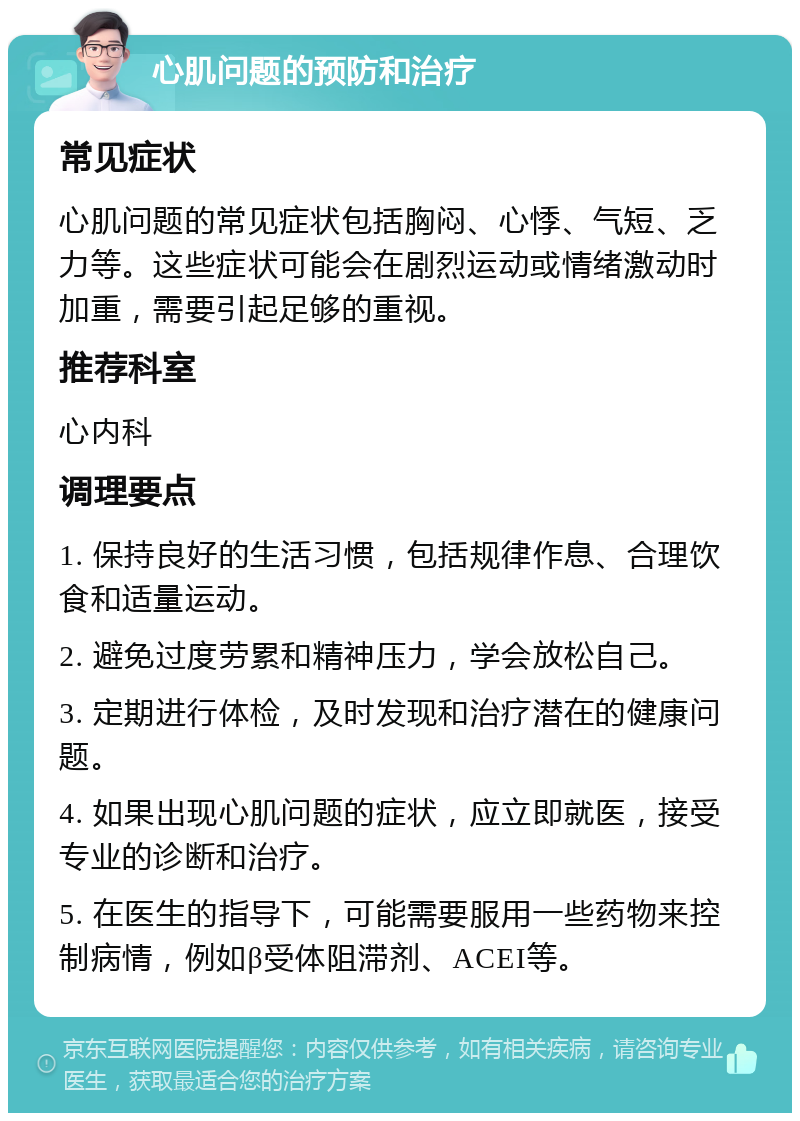 心肌问题的预防和治疗 常见症状 心肌问题的常见症状包括胸闷、心悸、气短、乏力等。这些症状可能会在剧烈运动或情绪激动时加重，需要引起足够的重视。 推荐科室 心内科 调理要点 1. 保持良好的生活习惯，包括规律作息、合理饮食和适量运动。 2. 避免过度劳累和精神压力，学会放松自己。 3. 定期进行体检，及时发现和治疗潜在的健康问题。 4. 如果出现心肌问题的症状，应立即就医，接受专业的诊断和治疗。 5. 在医生的指导下，可能需要服用一些药物来控制病情，例如β受体阻滞剂、ACEI等。