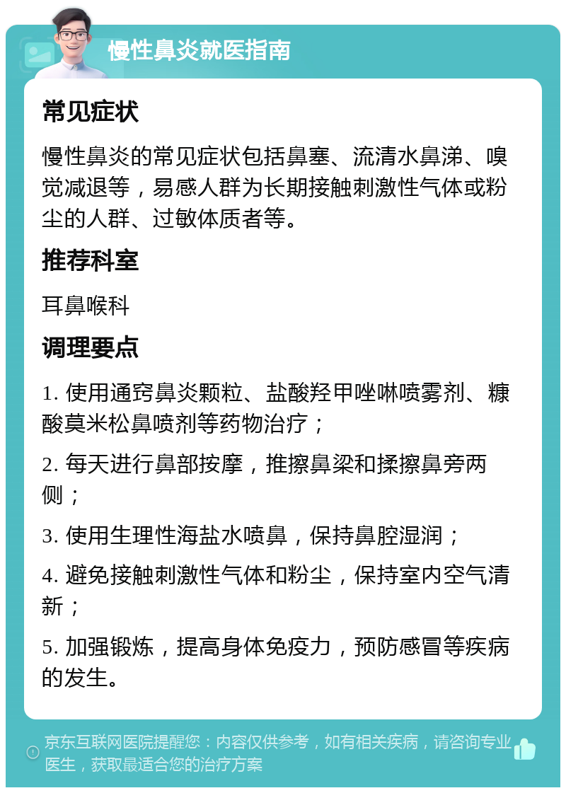 慢性鼻炎就医指南 常见症状 慢性鼻炎的常见症状包括鼻塞、流清水鼻涕、嗅觉减退等，易感人群为长期接触刺激性气体或粉尘的人群、过敏体质者等。 推荐科室 耳鼻喉科 调理要点 1. 使用通窍鼻炎颗粒、盐酸羟甲唑啉喷雾剂、糠酸莫米松鼻喷剂等药物治疗； 2. 每天进行鼻部按摩，推擦鼻梁和揉擦鼻旁两侧； 3. 使用生理性海盐水喷鼻，保持鼻腔湿润； 4. 避免接触刺激性气体和粉尘，保持室内空气清新； 5. 加强锻炼，提高身体免疫力，预防感冒等疾病的发生。