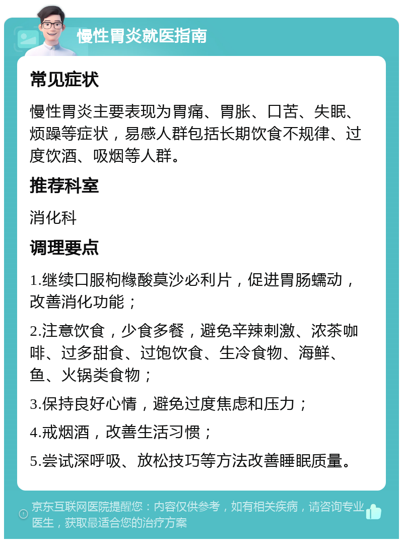 慢性胃炎就医指南 常见症状 慢性胃炎主要表现为胃痛、胃胀、口苦、失眠、烦躁等症状，易感人群包括长期饮食不规律、过度饮酒、吸烟等人群。 推荐科室 消化科 调理要点 1.继续口服枸橼酸莫沙必利片，促进胃肠蠕动，改善消化功能； 2.注意饮食，少食多餐，避免辛辣刺激、浓茶咖啡、过多甜食、过饱饮食、生冷食物、海鲜、鱼、火锅类食物； 3.保持良好心情，避免过度焦虑和压力； 4.戒烟酒，改善生活习惯； 5.尝试深呼吸、放松技巧等方法改善睡眠质量。