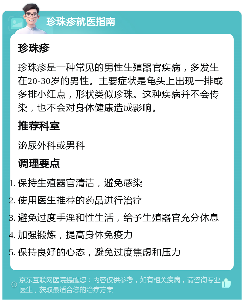 珍珠疹就医指南 珍珠疹 珍珠疹是一种常见的男性生殖器官疾病，多发生在20-30岁的男性。主要症状是龟头上出现一排或多排小红点，形状类似珍珠。这种疾病并不会传染，也不会对身体健康造成影响。 推荐科室 泌尿外科或男科 调理要点 保持生殖器官清洁，避免感染 使用医生推荐的药品进行治疗 避免过度手淫和性生活，给予生殖器官充分休息 加强锻炼，提高身体免疫力 保持良好的心态，避免过度焦虑和压力