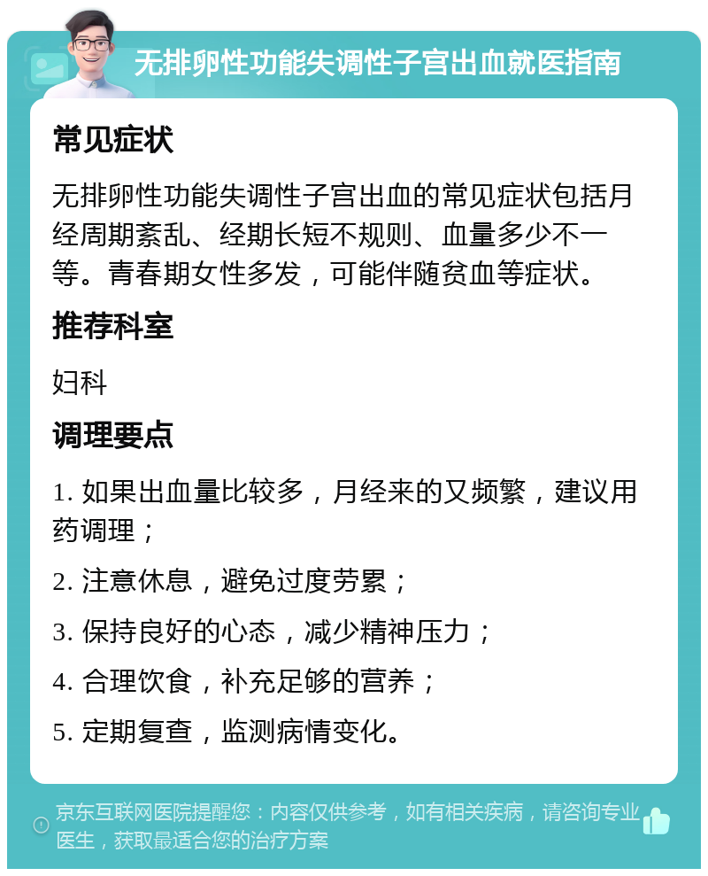 无排卵性功能失调性子宫出血就医指南 常见症状 无排卵性功能失调性子宫出血的常见症状包括月经周期紊乱、经期长短不规则、血量多少不一等。青春期女性多发，可能伴随贫血等症状。 推荐科室 妇科 调理要点 1. 如果出血量比较多，月经来的又频繁，建议用药调理； 2. 注意休息，避免过度劳累； 3. 保持良好的心态，减少精神压力； 4. 合理饮食，补充足够的营养； 5. 定期复查，监测病情变化。