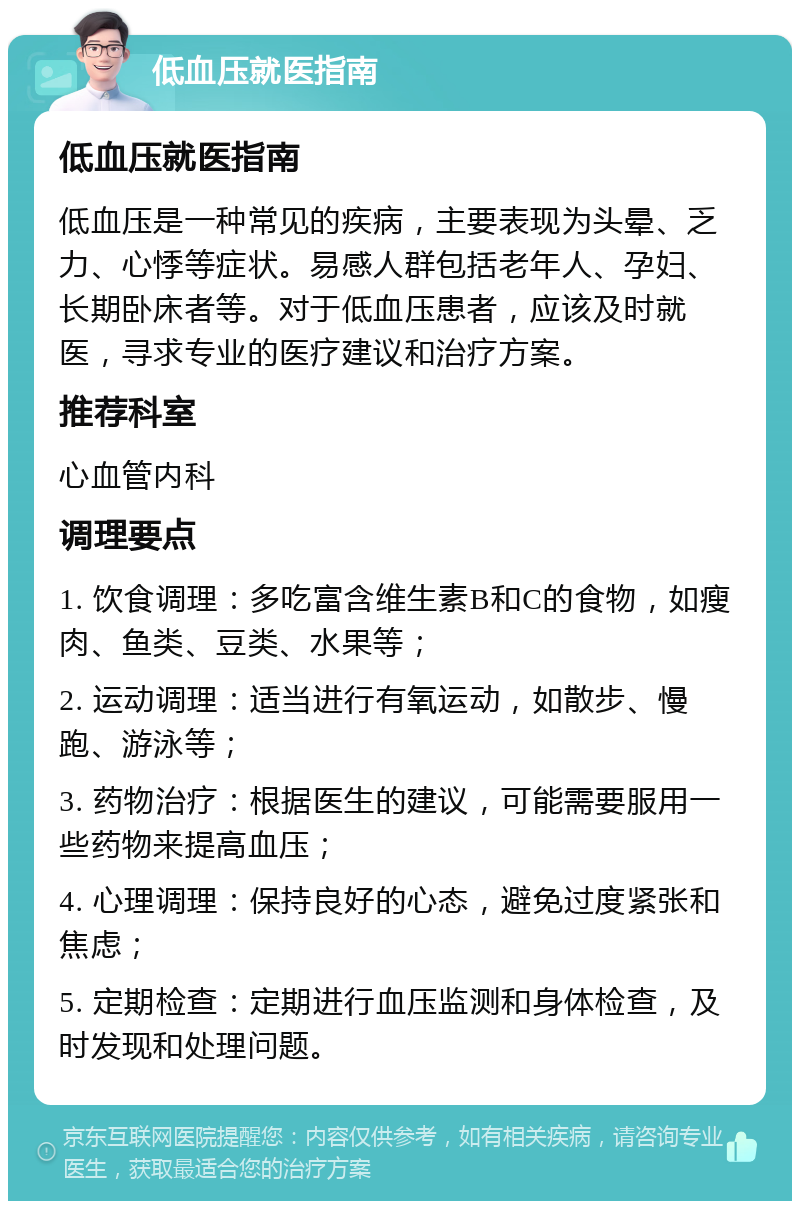 低血压就医指南 低血压就医指南 低血压是一种常见的疾病，主要表现为头晕、乏力、心悸等症状。易感人群包括老年人、孕妇、长期卧床者等。对于低血压患者，应该及时就医，寻求专业的医疗建议和治疗方案。 推荐科室 心血管内科 调理要点 1. 饮食调理：多吃富含维生素B和C的食物，如瘦肉、鱼类、豆类、水果等； 2. 运动调理：适当进行有氧运动，如散步、慢跑、游泳等； 3. 药物治疗：根据医生的建议，可能需要服用一些药物来提高血压； 4. 心理调理：保持良好的心态，避免过度紧张和焦虑； 5. 定期检查：定期进行血压监测和身体检查，及时发现和处理问题。