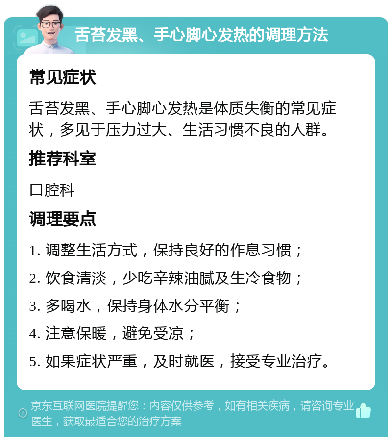 舌苔发黑、手心脚心发热的调理方法 常见症状 舌苔发黑、手心脚心发热是体质失衡的常见症状，多见于压力过大、生活习惯不良的人群。 推荐科室 口腔科 调理要点 1. 调整生活方式，保持良好的作息习惯； 2. 饮食清淡，少吃辛辣油腻及生冷食物； 3. 多喝水，保持身体水分平衡； 4. 注意保暖，避免受凉； 5. 如果症状严重，及时就医，接受专业治疗。