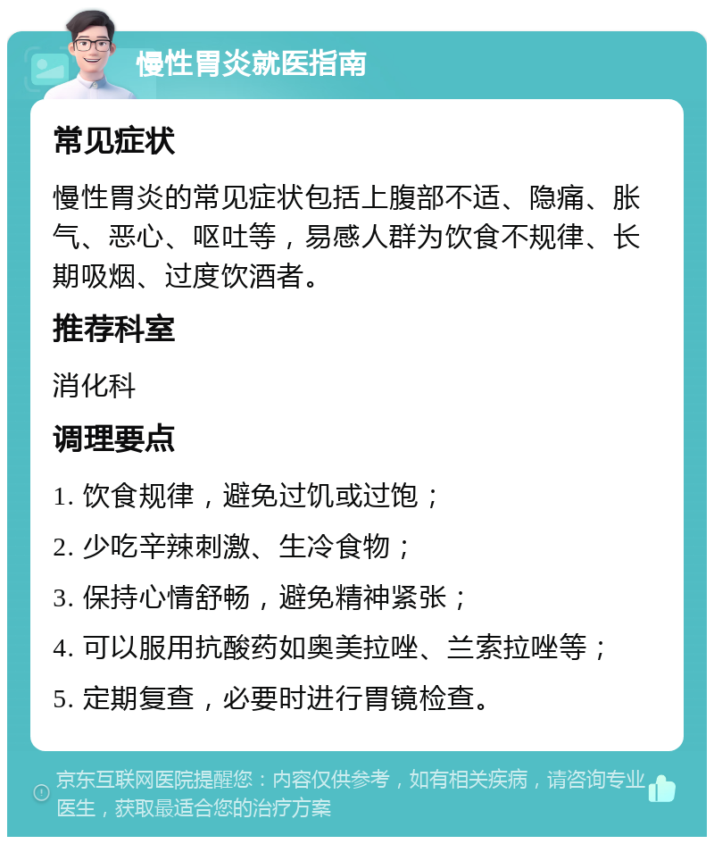 慢性胃炎就医指南 常见症状 慢性胃炎的常见症状包括上腹部不适、隐痛、胀气、恶心、呕吐等，易感人群为饮食不规律、长期吸烟、过度饮酒者。 推荐科室 消化科 调理要点 1. 饮食规律，避免过饥或过饱； 2. 少吃辛辣刺激、生冷食物； 3. 保持心情舒畅，避免精神紧张； 4. 可以服用抗酸药如奥美拉唑、兰索拉唑等； 5. 定期复查，必要时进行胃镜检查。