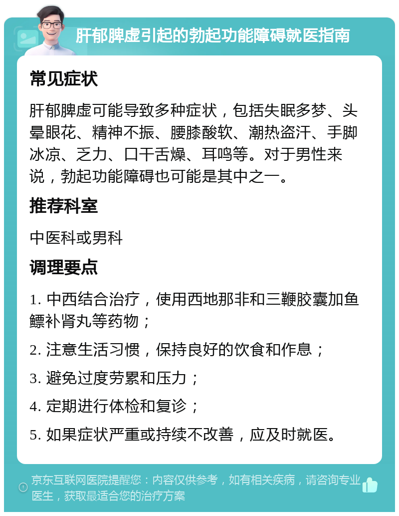 肝郁脾虚引起的勃起功能障碍就医指南 常见症状 肝郁脾虚可能导致多种症状，包括失眠多梦、头晕眼花、精神不振、腰膝酸软、潮热盗汗、手脚冰凉、乏力、口干舌燥、耳鸣等。对于男性来说，勃起功能障碍也可能是其中之一。 推荐科室 中医科或男科 调理要点 1. 中西结合治疗，使用西地那非和三鞭胶囊加鱼鳔补肾丸等药物； 2. 注意生活习惯，保持良好的饮食和作息； 3. 避免过度劳累和压力； 4. 定期进行体检和复诊； 5. 如果症状严重或持续不改善，应及时就医。