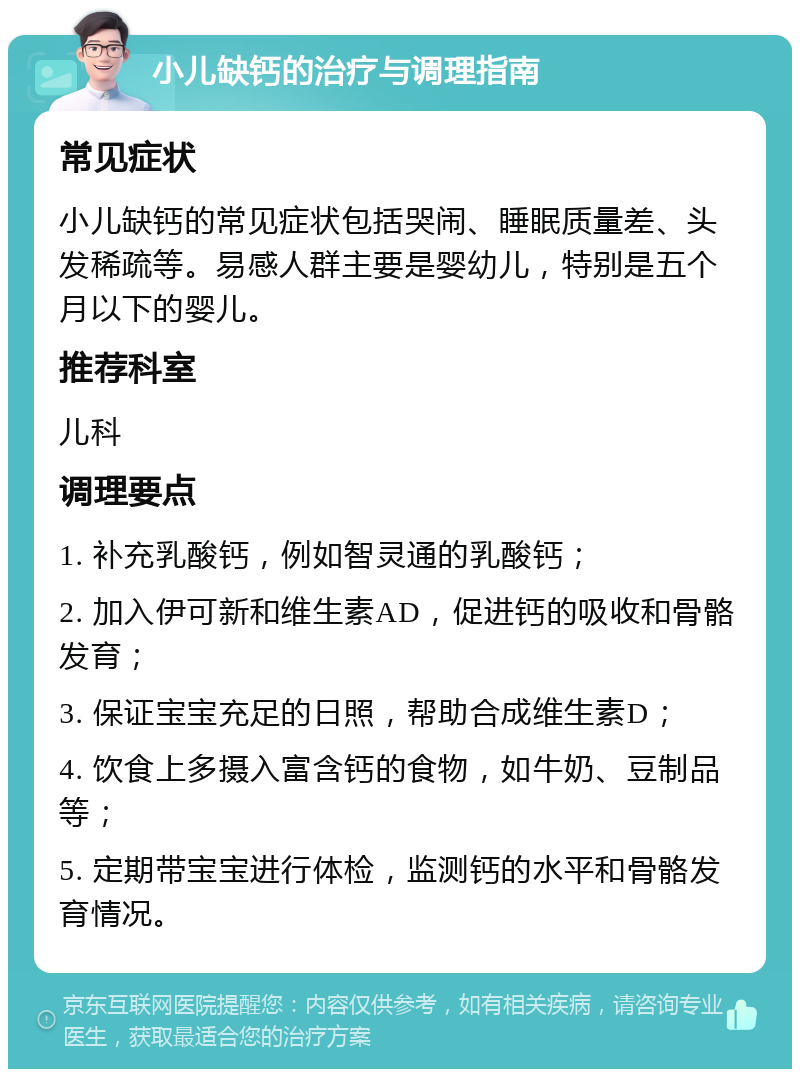 小儿缺钙的治疗与调理指南 常见症状 小儿缺钙的常见症状包括哭闹、睡眠质量差、头发稀疏等。易感人群主要是婴幼儿，特别是五个月以下的婴儿。 推荐科室 儿科 调理要点 1. 补充乳酸钙，例如智灵通的乳酸钙； 2. 加入伊可新和维生素AD，促进钙的吸收和骨骼发育； 3. 保证宝宝充足的日照，帮助合成维生素D； 4. 饮食上多摄入富含钙的食物，如牛奶、豆制品等； 5. 定期带宝宝进行体检，监测钙的水平和骨骼发育情况。