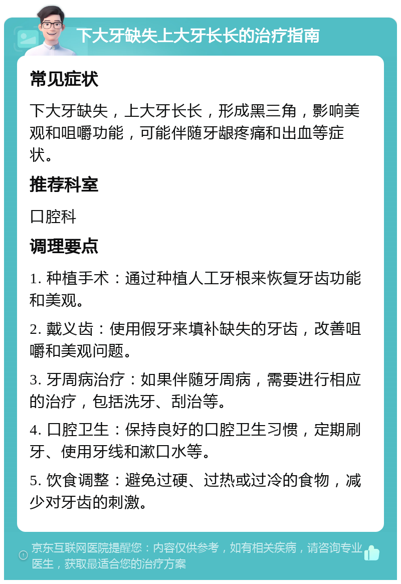 下大牙缺失上大牙长长的治疗指南 常见症状 下大牙缺失，上大牙长长，形成黑三角，影响美观和咀嚼功能，可能伴随牙龈疼痛和出血等症状。 推荐科室 口腔科 调理要点 1. 种植手术：通过种植人工牙根来恢复牙齿功能和美观。 2. 戴义齿：使用假牙来填补缺失的牙齿，改善咀嚼和美观问题。 3. 牙周病治疗：如果伴随牙周病，需要进行相应的治疗，包括洗牙、刮治等。 4. 口腔卫生：保持良好的口腔卫生习惯，定期刷牙、使用牙线和漱口水等。 5. 饮食调整：避免过硬、过热或过冷的食物，减少对牙齿的刺激。