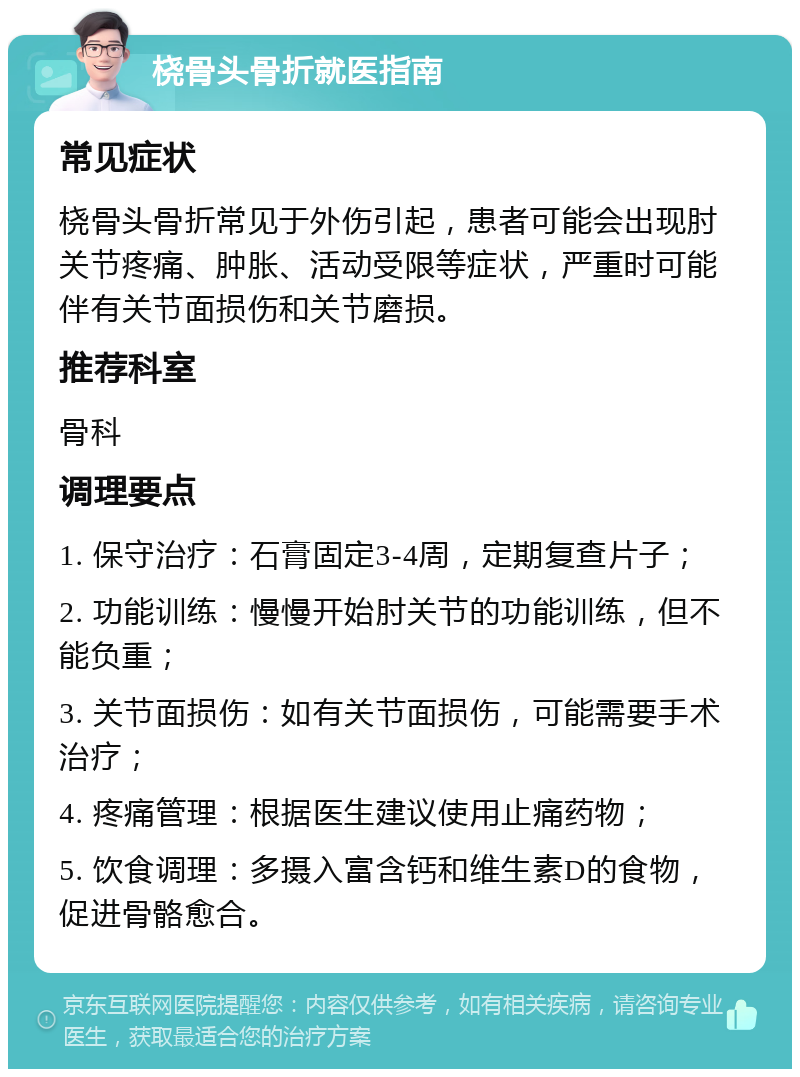 桡骨头骨折就医指南 常见症状 桡骨头骨折常见于外伤引起，患者可能会出现肘关节疼痛、肿胀、活动受限等症状，严重时可能伴有关节面损伤和关节磨损。 推荐科室 骨科 调理要点 1. 保守治疗：石膏固定3-4周，定期复查片子； 2. 功能训练：慢慢开始肘关节的功能训练，但不能负重； 3. 关节面损伤：如有关节面损伤，可能需要手术治疗； 4. 疼痛管理：根据医生建议使用止痛药物； 5. 饮食调理：多摄入富含钙和维生素D的食物，促进骨骼愈合。