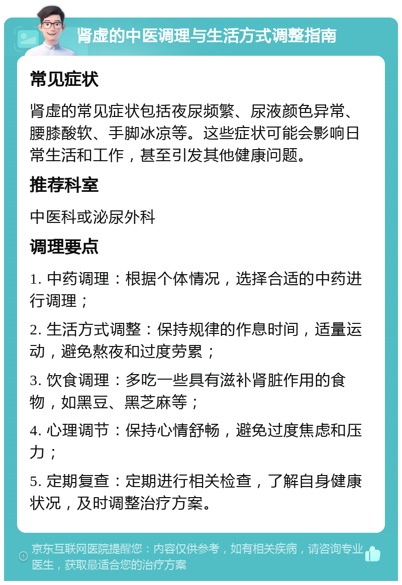 肾虚的中医调理与生活方式调整指南 常见症状 肾虚的常见症状包括夜尿频繁、尿液颜色异常、腰膝酸软、手脚冰凉等。这些症状可能会影响日常生活和工作，甚至引发其他健康问题。 推荐科室 中医科或泌尿外科 调理要点 1. 中药调理：根据个体情况，选择合适的中药进行调理； 2. 生活方式调整：保持规律的作息时间，适量运动，避免熬夜和过度劳累； 3. 饮食调理：多吃一些具有滋补肾脏作用的食物，如黑豆、黑芝麻等； 4. 心理调节：保持心情舒畅，避免过度焦虑和压力； 5. 定期复查：定期进行相关检查，了解自身健康状况，及时调整治疗方案。