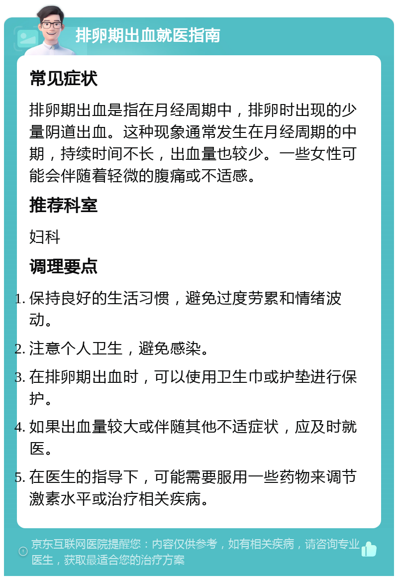 排卵期出血就医指南 常见症状 排卵期出血是指在月经周期中，排卵时出现的少量阴道出血。这种现象通常发生在月经周期的中期，持续时间不长，出血量也较少。一些女性可能会伴随着轻微的腹痛或不适感。 推荐科室 妇科 调理要点 保持良好的生活习惯，避免过度劳累和情绪波动。 注意个人卫生，避免感染。 在排卵期出血时，可以使用卫生巾或护垫进行保护。 如果出血量较大或伴随其他不适症状，应及时就医。 在医生的指导下，可能需要服用一些药物来调节激素水平或治疗相关疾病。