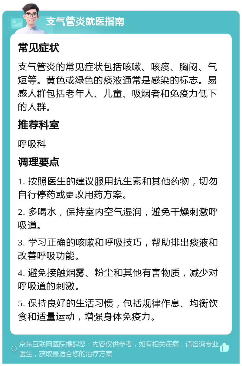 支气管炎就医指南 常见症状 支气管炎的常见症状包括咳嗽、咳痰、胸闷、气短等。黄色或绿色的痰液通常是感染的标志。易感人群包括老年人、儿童、吸烟者和免疫力低下的人群。 推荐科室 呼吸科 调理要点 1. 按照医生的建议服用抗生素和其他药物，切勿自行停药或更改用药方案。 2. 多喝水，保持室内空气湿润，避免干燥刺激呼吸道。 3. 学习正确的咳嗽和呼吸技巧，帮助排出痰液和改善呼吸功能。 4. 避免接触烟雾、粉尘和其他有害物质，减少对呼吸道的刺激。 5. 保持良好的生活习惯，包括规律作息、均衡饮食和适量运动，增强身体免疫力。