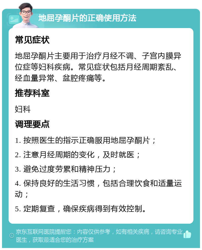 地屈孕酮片的正确使用方法 常见症状 地屈孕酮片主要用于治疗月经不调、子宫内膜异位症等妇科疾病。常见症状包括月经周期紊乱、经血量异常、盆腔疼痛等。 推荐科室 妇科 调理要点 1. 按照医生的指示正确服用地屈孕酮片； 2. 注意月经周期的变化，及时就医； 3. 避免过度劳累和精神压力； 4. 保持良好的生活习惯，包括合理饮食和适量运动； 5. 定期复查，确保疾病得到有效控制。