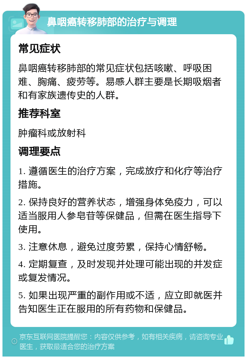 鼻咽癌转移肺部的治疗与调理 常见症状 鼻咽癌转移肺部的常见症状包括咳嗽、呼吸困难、胸痛、疲劳等。易感人群主要是长期吸烟者和有家族遗传史的人群。 推荐科室 肿瘤科或放射科 调理要点 1. 遵循医生的治疗方案，完成放疗和化疗等治疗措施。 2. 保持良好的营养状态，增强身体免疫力，可以适当服用人参皂苷等保健品，但需在医生指导下使用。 3. 注意休息，避免过度劳累，保持心情舒畅。 4. 定期复查，及时发现并处理可能出现的并发症或复发情况。 5. 如果出现严重的副作用或不适，应立即就医并告知医生正在服用的所有药物和保健品。