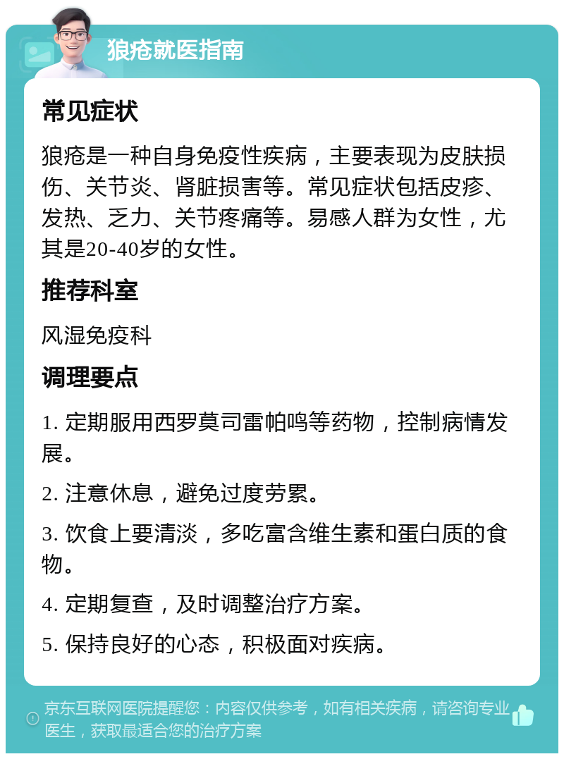 狼疮就医指南 常见症状 狼疮是一种自身免疫性疾病，主要表现为皮肤损伤、关节炎、肾脏损害等。常见症状包括皮疹、发热、乏力、关节疼痛等。易感人群为女性，尤其是20-40岁的女性。 推荐科室 风湿免疫科 调理要点 1. 定期服用西罗莫司雷帕鸣等药物，控制病情发展。 2. 注意休息，避免过度劳累。 3. 饮食上要清淡，多吃富含维生素和蛋白质的食物。 4. 定期复查，及时调整治疗方案。 5. 保持良好的心态，积极面对疾病。