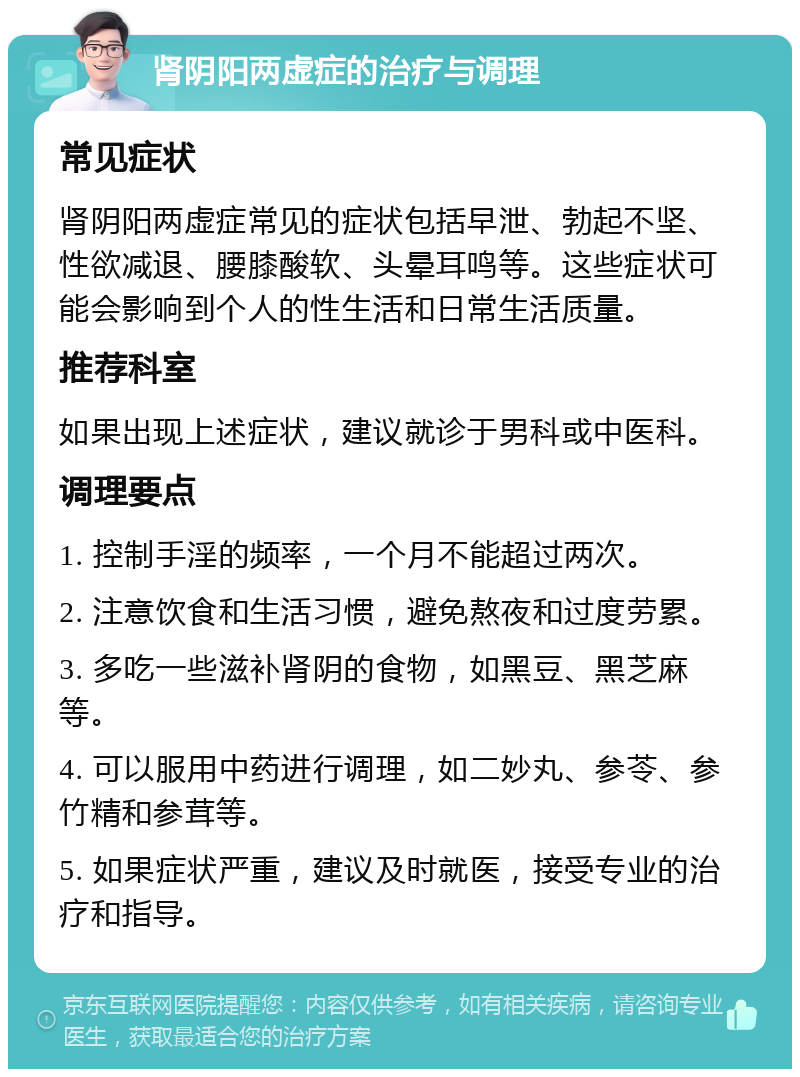 肾阴阳两虚症的治疗与调理 常见症状 肾阴阳两虚症常见的症状包括早泄、勃起不坚、性欲减退、腰膝酸软、头晕耳鸣等。这些症状可能会影响到个人的性生活和日常生活质量。 推荐科室 如果出现上述症状，建议就诊于男科或中医科。 调理要点 1. 控制手淫的频率，一个月不能超过两次。 2. 注意饮食和生活习惯，避免熬夜和过度劳累。 3. 多吃一些滋补肾阴的食物，如黑豆、黑芝麻等。 4. 可以服用中药进行调理，如二妙丸、参苓、参竹精和参茸等。 5. 如果症状严重，建议及时就医，接受专业的治疗和指导。