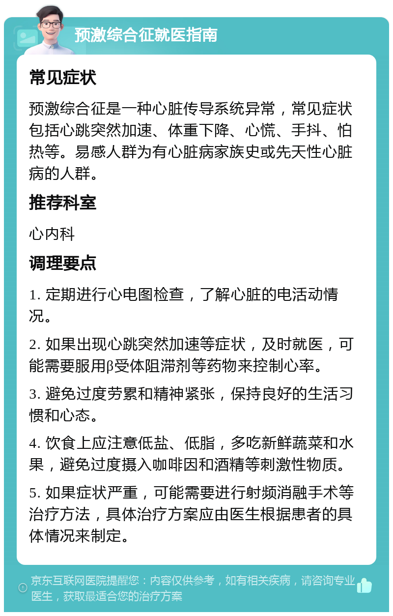 预激综合征就医指南 常见症状 预激综合征是一种心脏传导系统异常，常见症状包括心跳突然加速、体重下降、心慌、手抖、怕热等。易感人群为有心脏病家族史或先天性心脏病的人群。 推荐科室 心内科 调理要点 1. 定期进行心电图检查，了解心脏的电活动情况。 2. 如果出现心跳突然加速等症状，及时就医，可能需要服用β受体阻滞剂等药物来控制心率。 3. 避免过度劳累和精神紧张，保持良好的生活习惯和心态。 4. 饮食上应注意低盐、低脂，多吃新鲜蔬菜和水果，避免过度摄入咖啡因和酒精等刺激性物质。 5. 如果症状严重，可能需要进行射频消融手术等治疗方法，具体治疗方案应由医生根据患者的具体情况来制定。