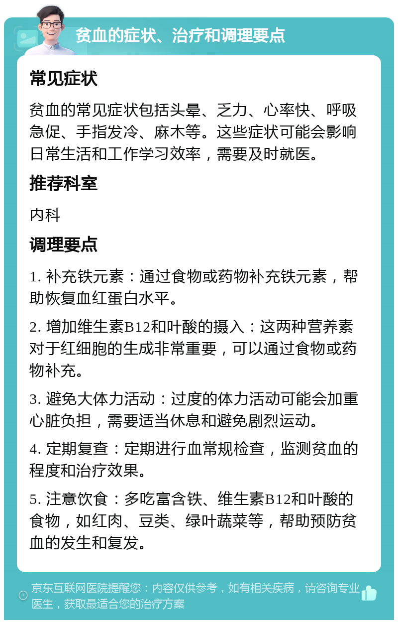 贫血的症状、治疗和调理要点 常见症状 贫血的常见症状包括头晕、乏力、心率快、呼吸急促、手指发冷、麻木等。这些症状可能会影响日常生活和工作学习效率，需要及时就医。 推荐科室 内科 调理要点 1. 补充铁元素：通过食物或药物补充铁元素，帮助恢复血红蛋白水平。 2. 增加维生素B12和叶酸的摄入：这两种营养素对于红细胞的生成非常重要，可以通过食物或药物补充。 3. 避免大体力活动：过度的体力活动可能会加重心脏负担，需要适当休息和避免剧烈运动。 4. 定期复查：定期进行血常规检查，监测贫血的程度和治疗效果。 5. 注意饮食：多吃富含铁、维生素B12和叶酸的食物，如红肉、豆类、绿叶蔬菜等，帮助预防贫血的发生和复发。