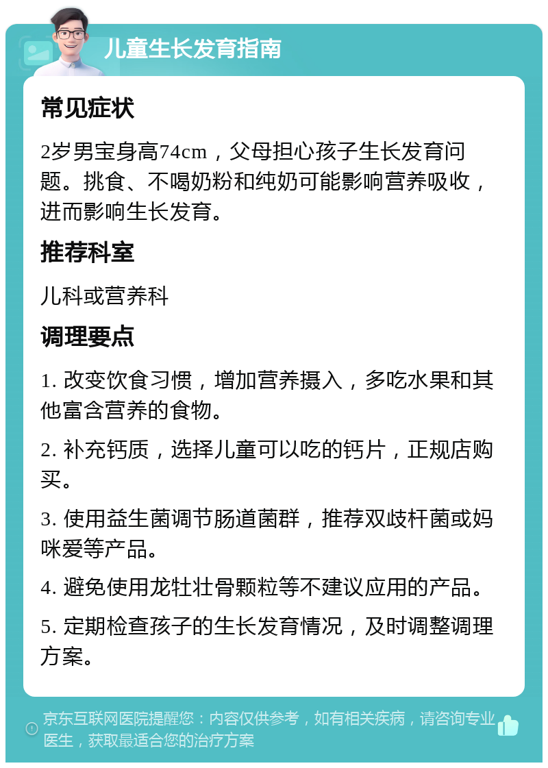 儿童生长发育指南 常见症状 2岁男宝身高74cm，父母担心孩子生长发育问题。挑食、不喝奶粉和纯奶可能影响营养吸收，进而影响生长发育。 推荐科室 儿科或营养科 调理要点 1. 改变饮食习惯，增加营养摄入，多吃水果和其他富含营养的食物。 2. 补充钙质，选择儿童可以吃的钙片，正规店购买。 3. 使用益生菌调节肠道菌群，推荐双歧杆菌或妈咪爱等产品。 4. 避免使用龙牡壮骨颗粒等不建议应用的产品。 5. 定期检查孩子的生长发育情况，及时调整调理方案。