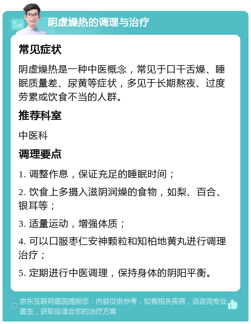 阴虚燥热的调理与治疗 常见症状 阴虚燥热是一种中医概念，常见于口干舌燥、睡眠质量差、尿黄等症状，多见于长期熬夜、过度劳累或饮食不当的人群。 推荐科室 中医科 调理要点 1. 调整作息，保证充足的睡眠时间； 2. 饮食上多摄入滋阴润燥的食物，如梨、百合、银耳等； 3. 适量运动，增强体质； 4. 可以口服枣仁安神颗粒和知柏地黄丸进行调理治疗； 5. 定期进行中医调理，保持身体的阴阳平衡。