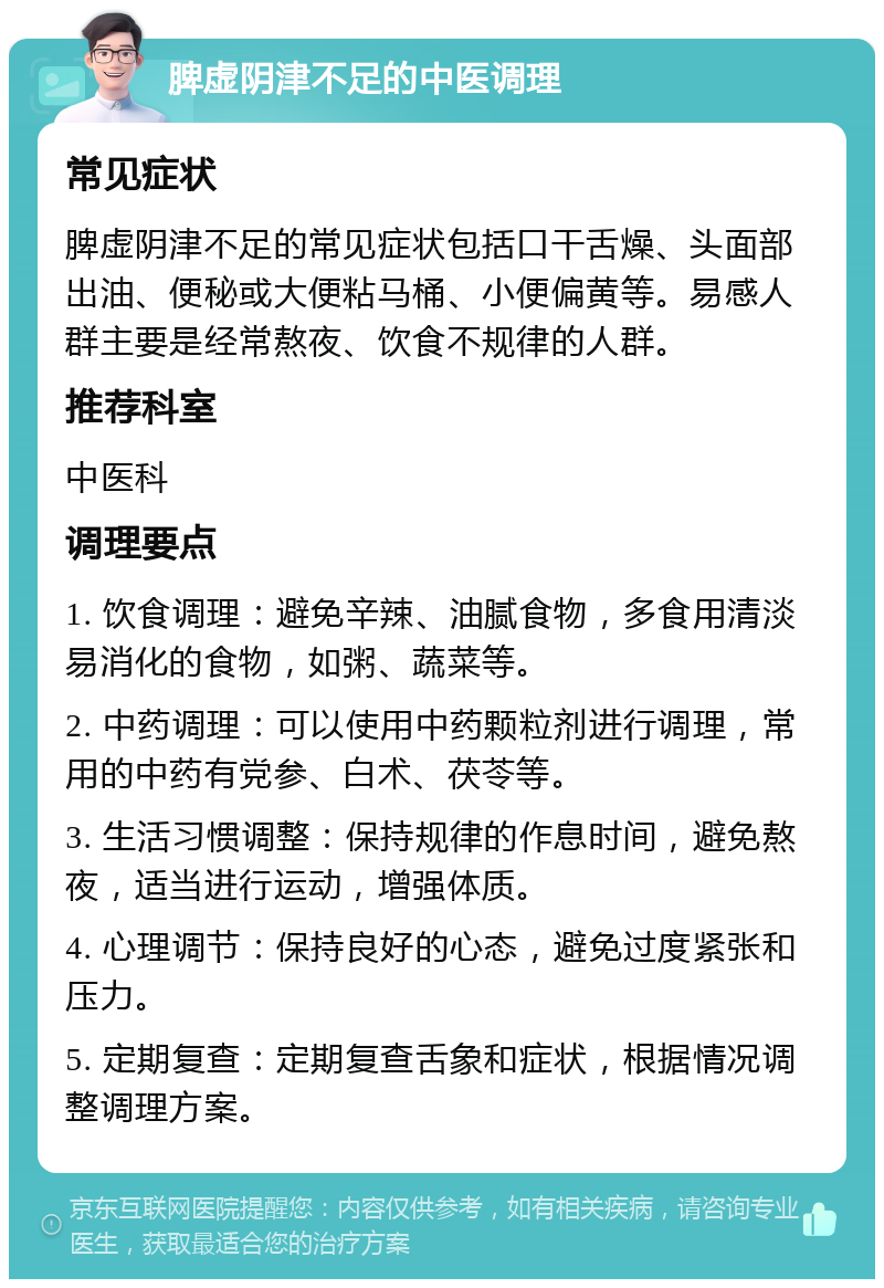 脾虚阴津不足的中医调理 常见症状 脾虚阴津不足的常见症状包括口干舌燥、头面部出油、便秘或大便粘马桶、小便偏黄等。易感人群主要是经常熬夜、饮食不规律的人群。 推荐科室 中医科 调理要点 1. 饮食调理：避免辛辣、油腻食物，多食用清淡易消化的食物，如粥、蔬菜等。 2. 中药调理：可以使用中药颗粒剂进行调理，常用的中药有党参、白术、茯苓等。 3. 生活习惯调整：保持规律的作息时间，避免熬夜，适当进行运动，增强体质。 4. 心理调节：保持良好的心态，避免过度紧张和压力。 5. 定期复查：定期复查舌象和症状，根据情况调整调理方案。