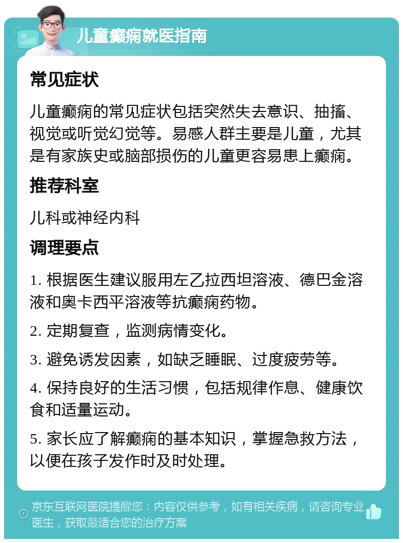 儿童癫痫就医指南 常见症状 儿童癫痫的常见症状包括突然失去意识、抽搐、视觉或听觉幻觉等。易感人群主要是儿童，尤其是有家族史或脑部损伤的儿童更容易患上癫痫。 推荐科室 儿科或神经内科 调理要点 1. 根据医生建议服用左乙拉西坦溶液、德巴金溶液和奥卡西平溶液等抗癫痫药物。 2. 定期复查，监测病情变化。 3. 避免诱发因素，如缺乏睡眠、过度疲劳等。 4. 保持良好的生活习惯，包括规律作息、健康饮食和适量运动。 5. 家长应了解癫痫的基本知识，掌握急救方法，以便在孩子发作时及时处理。