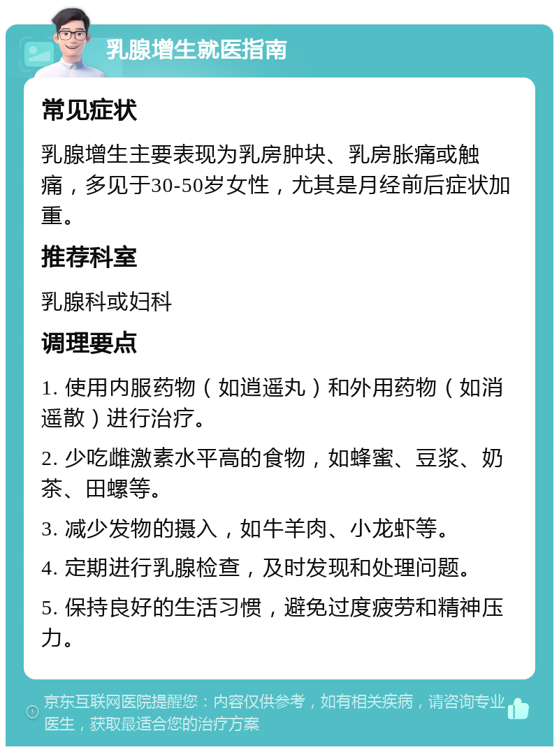 乳腺增生就医指南 常见症状 乳腺增生主要表现为乳房肿块、乳房胀痛或触痛，多见于30-50岁女性，尤其是月经前后症状加重。 推荐科室 乳腺科或妇科 调理要点 1. 使用内服药物（如逍遥丸）和外用药物（如消遥散）进行治疗。 2. 少吃雌激素水平高的食物，如蜂蜜、豆浆、奶茶、田螺等。 3. 减少发物的摄入，如牛羊肉、小龙虾等。 4. 定期进行乳腺检查，及时发现和处理问题。 5. 保持良好的生活习惯，避免过度疲劳和精神压力。