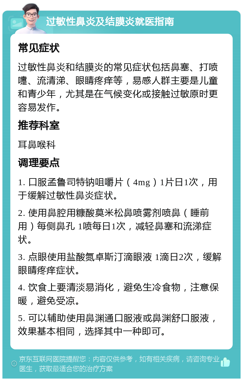 过敏性鼻炎及结膜炎就医指南 常见症状 过敏性鼻炎和结膜炎的常见症状包括鼻塞、打喷嚏、流清涕、眼睛疼痒等，易感人群主要是儿童和青少年，尤其是在气候变化或接触过敏原时更容易发作。 推荐科室 耳鼻喉科 调理要点 1. 口服孟鲁司特钠咀嚼片（4mg）1片日1次，用于缓解过敏性鼻炎症状。 2. 使用鼻腔用糠酸莫米松鼻喷雾剂喷鼻（睡前用）每侧鼻孔 1喷每日1次，减轻鼻塞和流涕症状。 3. 点眼使用盐酸氮卓斯汀滴眼液 1滴日2次，缓解眼睛疼痒症状。 4. 饮食上要清淡易消化，避免生冷食物，注意保暖，避免受凉。 5. 可以辅助使用鼻渊通口服液或鼻渊舒口服液，效果基本相同，选择其中一种即可。