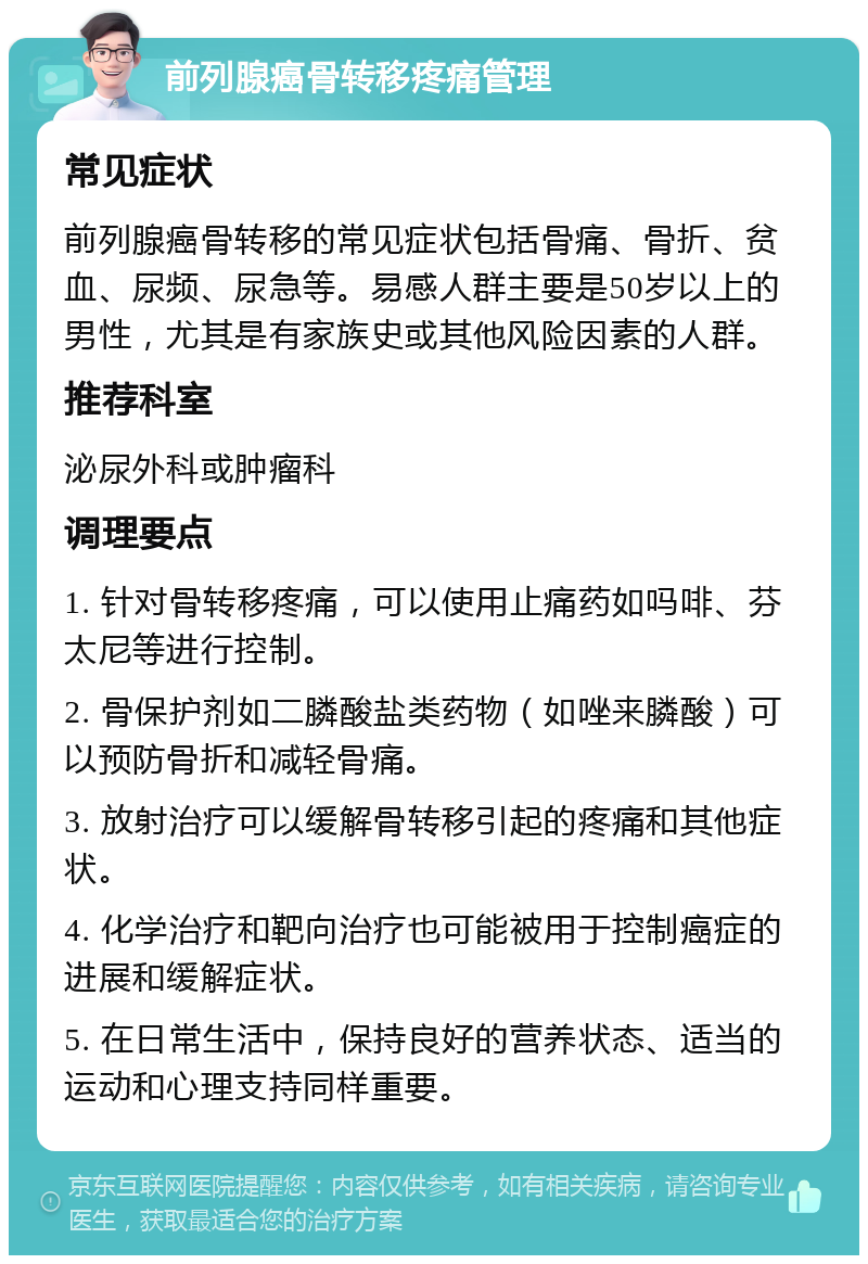 前列腺癌骨转移疼痛管理 常见症状 前列腺癌骨转移的常见症状包括骨痛、骨折、贫血、尿频、尿急等。易感人群主要是50岁以上的男性，尤其是有家族史或其他风险因素的人群。 推荐科室 泌尿外科或肿瘤科 调理要点 1. 针对骨转移疼痛，可以使用止痛药如吗啡、芬太尼等进行控制。 2. 骨保护剂如二膦酸盐类药物（如唑来膦酸）可以预防骨折和减轻骨痛。 3. 放射治疗可以缓解骨转移引起的疼痛和其他症状。 4. 化学治疗和靶向治疗也可能被用于控制癌症的进展和缓解症状。 5. 在日常生活中，保持良好的营养状态、适当的运动和心理支持同样重要。