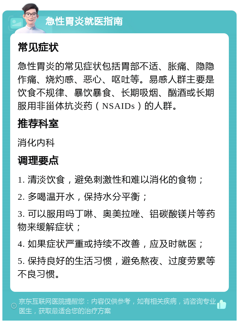 急性胃炎就医指南 常见症状 急性胃炎的常见症状包括胃部不适、胀痛、隐隐作痛、烧灼感、恶心、呕吐等。易感人群主要是饮食不规律、暴饮暴食、长期吸烟、酗酒或长期服用非甾体抗炎药（NSAIDs）的人群。 推荐科室 消化内科 调理要点 1. 清淡饮食，避免刺激性和难以消化的食物； 2. 多喝温开水，保持水分平衡； 3. 可以服用吗丁啉、奥美拉唑、铝碳酸镁片等药物来缓解症状； 4. 如果症状严重或持续不改善，应及时就医； 5. 保持良好的生活习惯，避免熬夜、过度劳累等不良习惯。