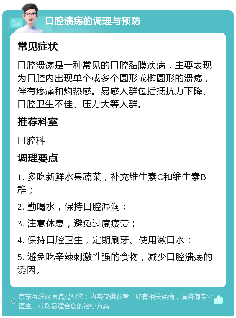 口腔溃疡的调理与预防 常见症状 口腔溃疡是一种常见的口腔黏膜疾病，主要表现为口腔内出现单个或多个圆形或椭圆形的溃疡，伴有疼痛和灼热感。易感人群包括抵抗力下降、口腔卫生不佳、压力大等人群。 推荐科室 口腔科 调理要点 1. 多吃新鲜水果蔬菜，补充维生素C和维生素B群； 2. 勤喝水，保持口腔湿润； 3. 注意休息，避免过度疲劳； 4. 保持口腔卫生，定期刷牙、使用漱口水； 5. 避免吃辛辣刺激性强的食物，减少口腔溃疡的诱因。