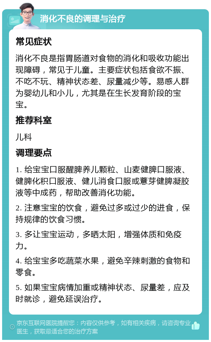 消化不良的调理与治疗 常见症状 消化不良是指胃肠道对食物的消化和吸收功能出现障碍，常见于儿童。主要症状包括食欲不振、不吃不玩、精神状态差、尿量减少等。易感人群为婴幼儿和小儿，尤其是在生长发育阶段的宝宝。 推荐科室 儿科 调理要点 1. 给宝宝口服醒脾养儿颗粒、山麦健脾口服液、健脾化积口服液、健儿消食口服或薏芽健脾凝胶液等中成药，帮助改善消化功能。 2. 注意宝宝的饮食，避免过多或过少的进食，保持规律的饮食习惯。 3. 多让宝宝运动，多晒太阳，增强体质和免疫力。 4. 给宝宝多吃蔬菜水果，避免辛辣刺激的食物和零食。 5. 如果宝宝病情加重或精神状态、尿量差，应及时就诊，避免延误治疗。