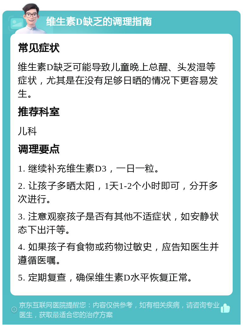 维生素D缺乏的调理指南 常见症状 维生素D缺乏可能导致儿童晚上总醒、头发湿等症状，尤其是在没有足够日晒的情况下更容易发生。 推荐科室 儿科 调理要点 1. 继续补充维生素D3，一日一粒。 2. 让孩子多晒太阳，1天1-2个小时即可，分开多次进行。 3. 注意观察孩子是否有其他不适症状，如安静状态下出汗等。 4. 如果孩子有食物或药物过敏史，应告知医生并遵循医嘱。 5. 定期复查，确保维生素D水平恢复正常。