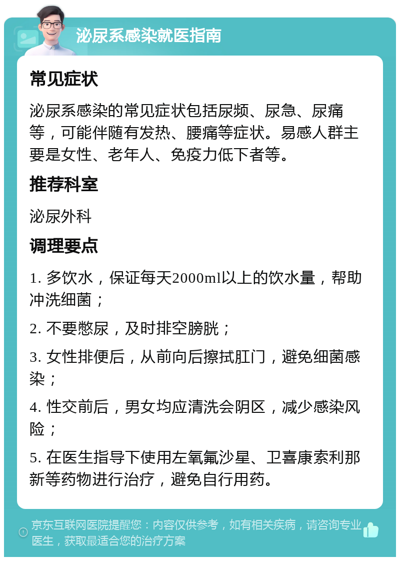 泌尿系感染就医指南 常见症状 泌尿系感染的常见症状包括尿频、尿急、尿痛等，可能伴随有发热、腰痛等症状。易感人群主要是女性、老年人、免疫力低下者等。 推荐科室 泌尿外科 调理要点 1. 多饮水，保证每天2000ml以上的饮水量，帮助冲洗细菌； 2. 不要憋尿，及时排空膀胱； 3. 女性排便后，从前向后擦拭肛门，避免细菌感染； 4. 性交前后，男女均应清洗会阴区，减少感染风险； 5. 在医生指导下使用左氧氟沙星、卫喜康索利那新等药物进行治疗，避免自行用药。